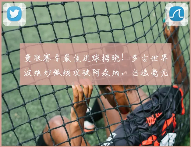 曼联赛季最佳进球揭晓!多古世界波绝妙弧线攻破阿森纳,当选毫无悬念