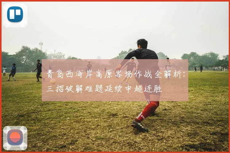 青岛西海岸高原客场作战全解析：三招破解难题延续中超连胜