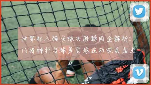 世界杯八强点球决胜瞬间全解析：门将神扑与球员罚球技巧深度盘点