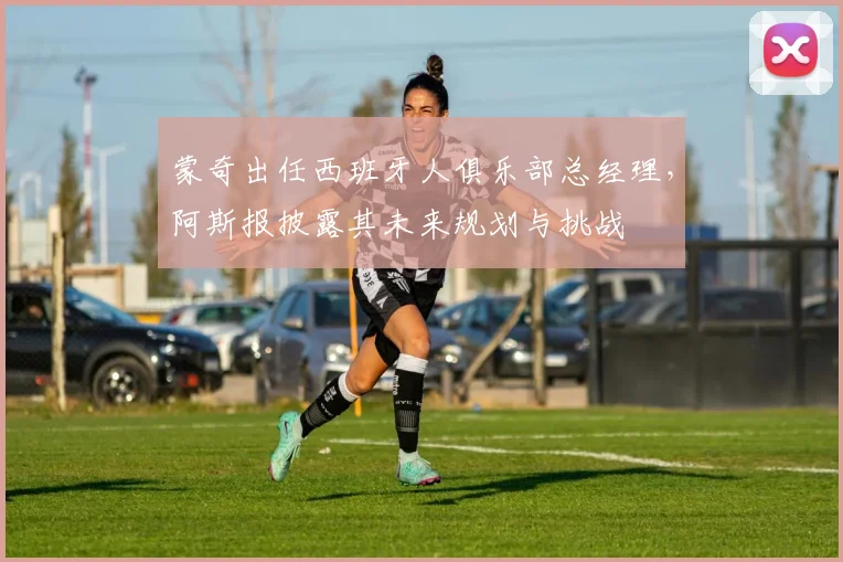 蒙奇出任西班牙人俱乐部总经理，阿斯报披露其未来规划与挑战