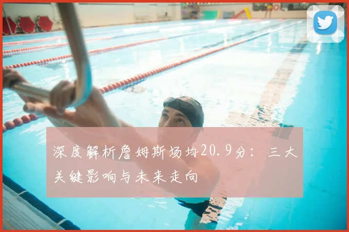 深度解析詹姆斯场均20.9分：三大关键影响与未来走向