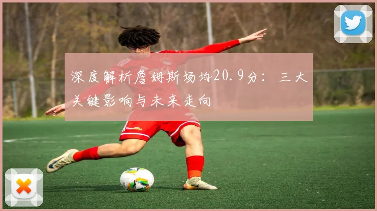 深度解析詹姆斯场均20.9分：三大关键影响与未来走向